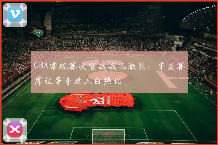 CBA常规赛收官战战况激烈，季后赛席位争夺进入白热化