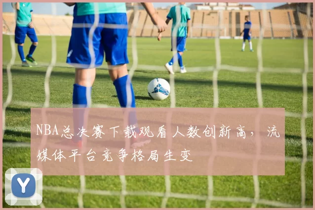 NBA总决赛下载观看人数创新高，流媒体平台竞争格局生变