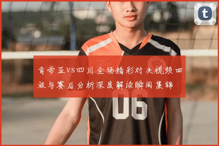 肯帝亚vs四川全场精彩对决视频回放与赛后分析深度解读瞬间集锦