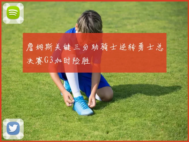 詹姆斯关键三分助骑士逆转勇士总决赛G3加时险胜