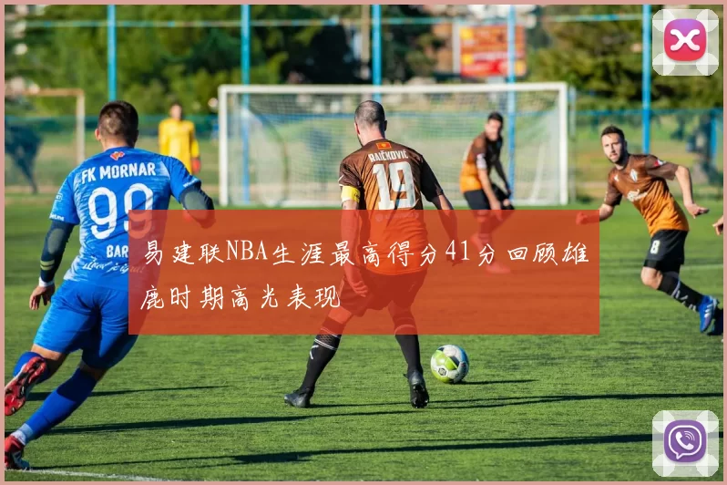 易建联NBA生涯最高得分41分回顾雄鹿时期高光表现