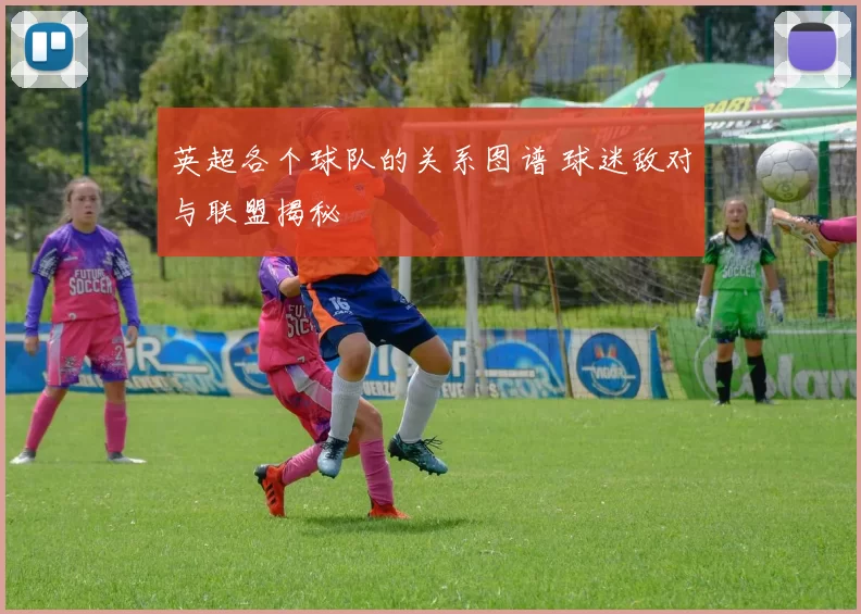 英超各个球队的关系图谱 球迷敌对与联盟揭秘