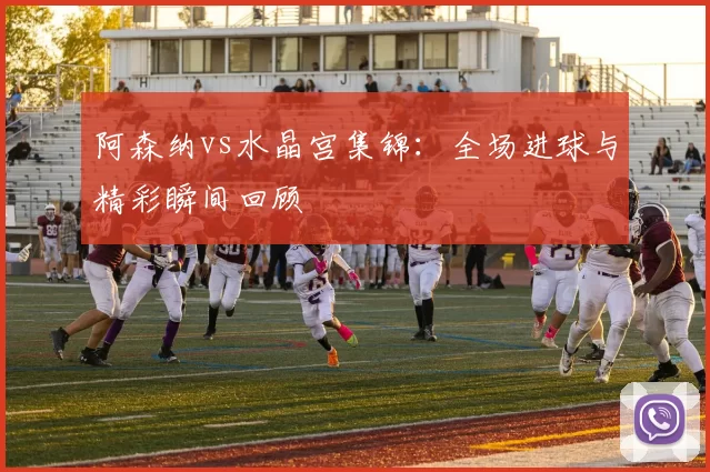 阿森纳vs水晶宫集锦:全场进球与精彩瞬间回顾