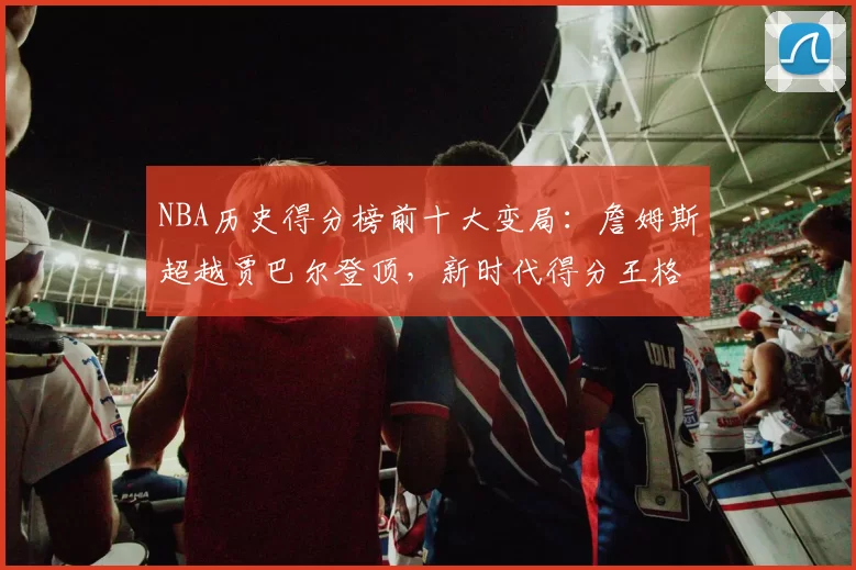 NBA历史得分榜前十大变局：詹姆斯超越贾巴尔登顶，新时代得分王格局重塑