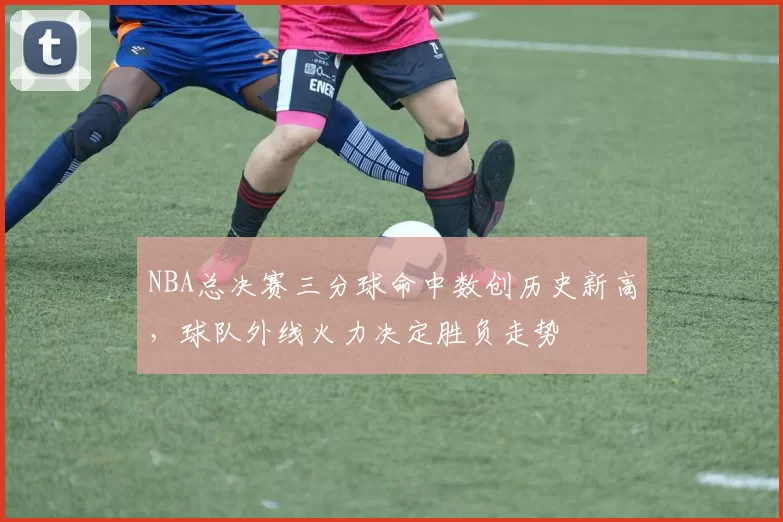 NBA总决赛三分球命中数创历史新高，球队外线火力决定胜负走势