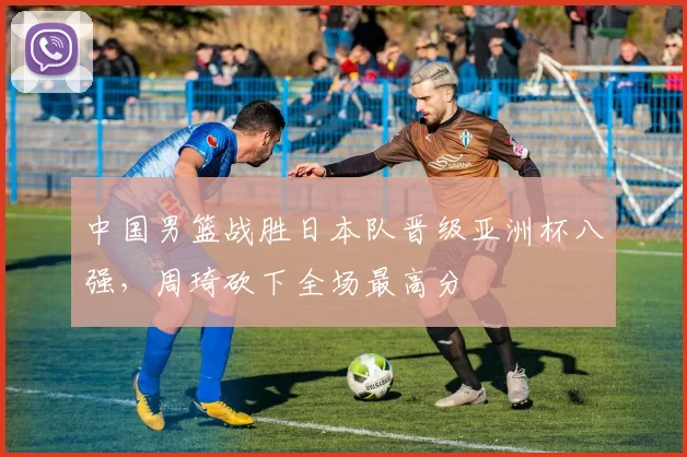 中国男篮战胜日本队晋级亚洲杯八强，周琦砍下全场最高分