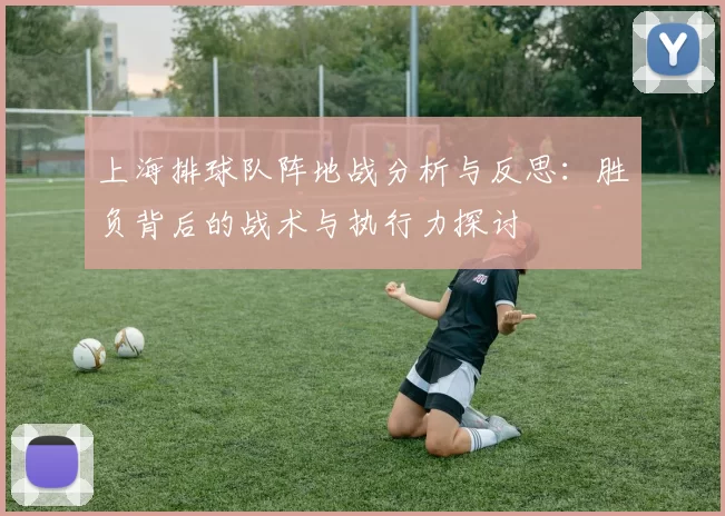 上海排球队阵地战分析与反思:胜负背后的战术与执行力探讨