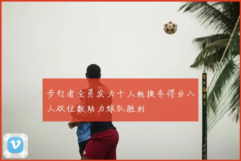 步行者全员发力十人轮换齐得分八人双位数助力球队胜利