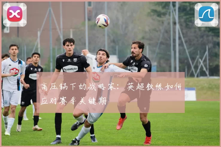 高压锅下的战略家：英超教练如何应对赛季关键期