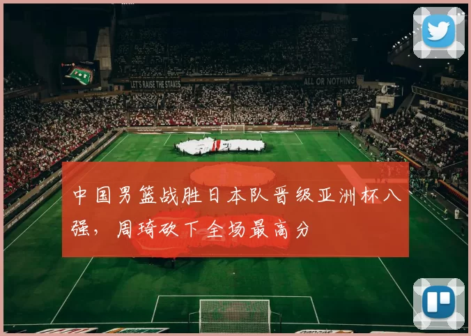 中国男篮战胜日本队晋级亚洲杯八强，周琦砍下全场最高分