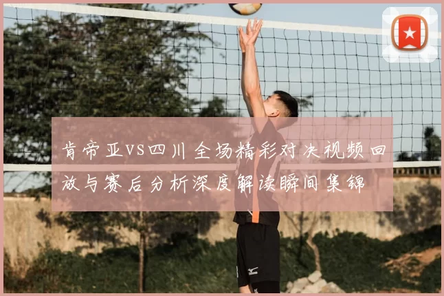 肯帝亚vs四川全场精彩对决视频回放与赛后分析深度解读瞬间集锦