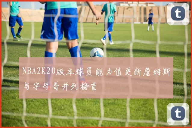 NBA2K20版本球员能力值更新詹姆斯与字母哥并列榜首