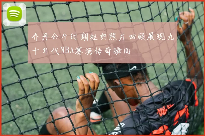 乔丹公牛时期经典照片回顾展现九十年代NBA赛场传奇瞬间