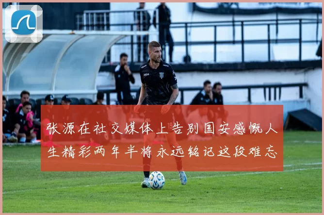 张源在社交媒体上告别国安感慨人生精彩两年半将永远铭记这段难忘故事