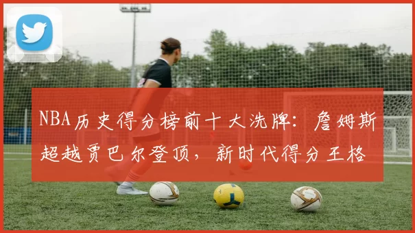 NBA历史得分榜前十大洗牌：詹姆斯超越贾巴尔登顶，新时代得分王格局重塑