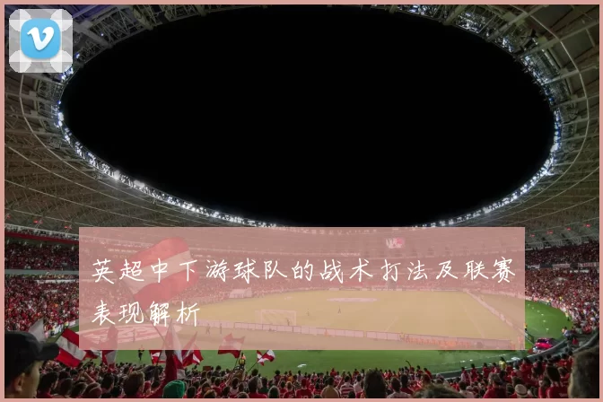 英超中下游球队的战术打法及联赛表现解析