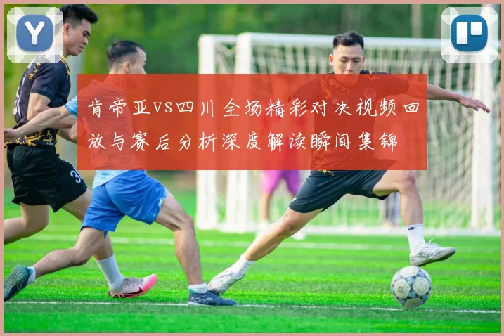 肯帝亚vs四川全场精彩对决视频回放与赛后分析深度解读瞬间集锦