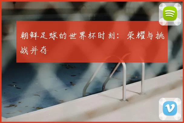 朝鲜足球的世界杯时刻:荣耀与挑战并存