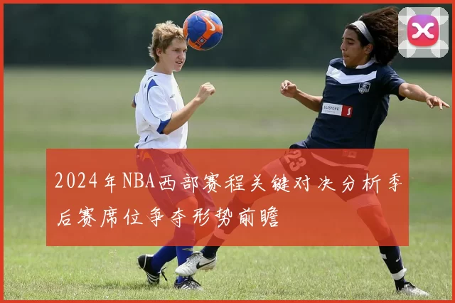 2024年NBA西部赛程关键对决分析季后赛席位争夺形势前瞻
