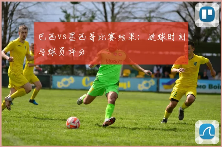 巴西vs墨西哥比赛结果:进球时刻与球员评分