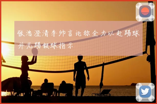 张浩澄清李帅言论称全力以赴踢球并无踢假球指示