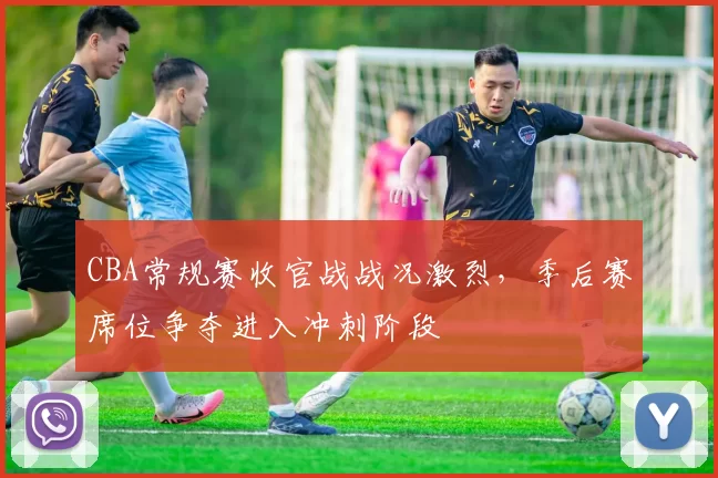 CBA常规赛收官战战况激烈，季后赛席位争夺进入冲刺阶段