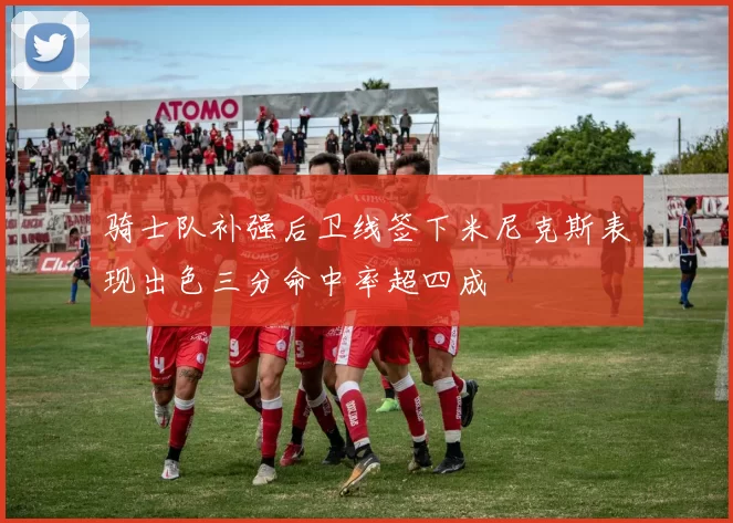 骑士队补强后卫线签下米尼克斯表现出色三分命中率超四成