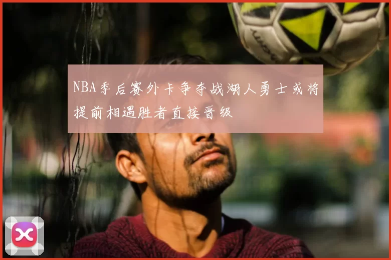 NBA季后赛外卡争夺战湖人勇士或将提前相遇胜者直接晋级