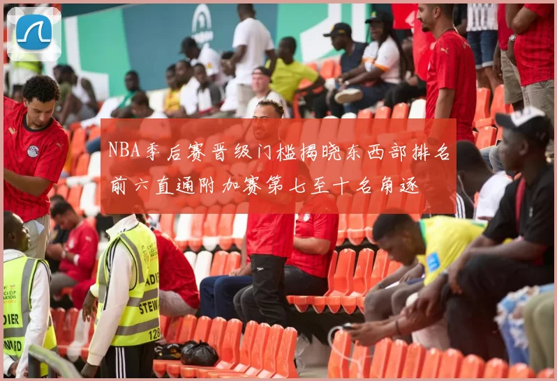 NBA季后赛晋级门槛揭晓东西部排名前六直通附加赛第七至十名角逐