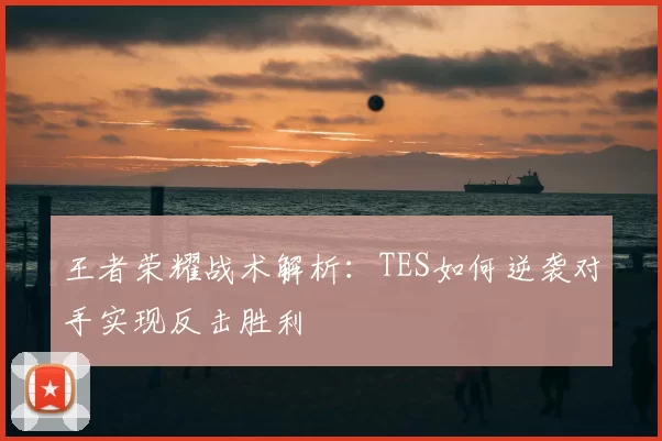 王者荣耀战术解析：TES如何逆袭对手实现反击胜利