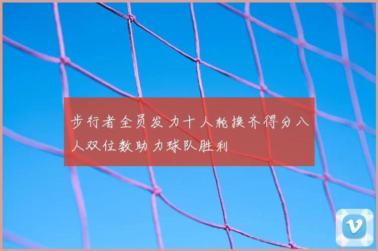 步行者全员发力十人轮换齐得分八人双位数助力球队胜利