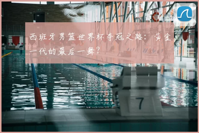 西班牙男篮世界杯夺冠之路：黄金一代的最后一舞？