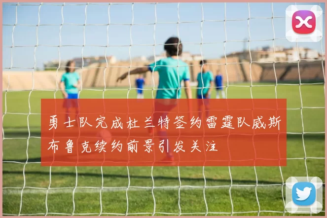 勇士队完成杜兰特签约雷霆队威斯布鲁克续约前景引发关注