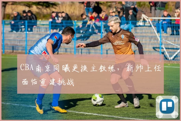 CBA南京同曦更换主教练，新帅上任面临重建挑战