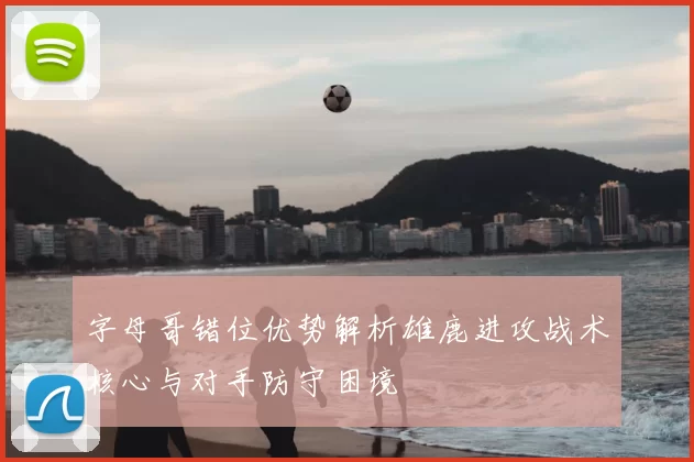 字母哥错位优势解析雄鹿进攻战术核心与对手防守困境