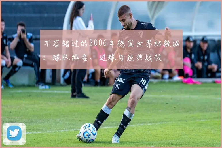 不容错过的2006年德国世界杯数据:球队排名、进球与经典战役