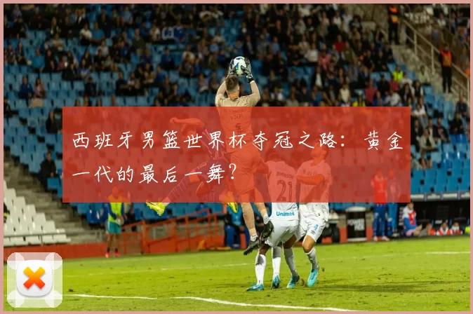西班牙男篮世界杯夺冠之路:黄金一代的最后一舞?