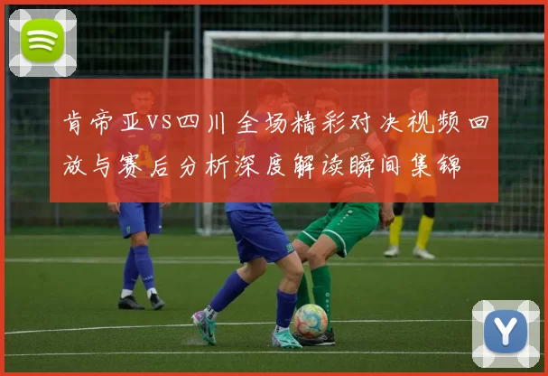 肯帝亚vs四川全场精彩对决视频回放与赛后分析深度解读瞬间集锦