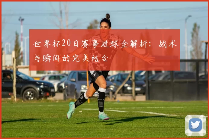 世界杯20日赛事进球全解析：战术与瞬间的完美结合