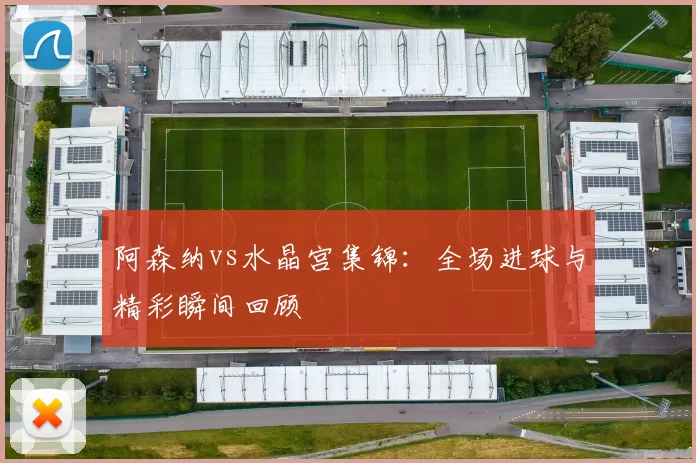 阿森纳vs水晶宫集锦:全场进球与精彩瞬间回顾