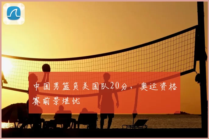 中国男篮负美国队20分，奥运资格赛前景堪忧