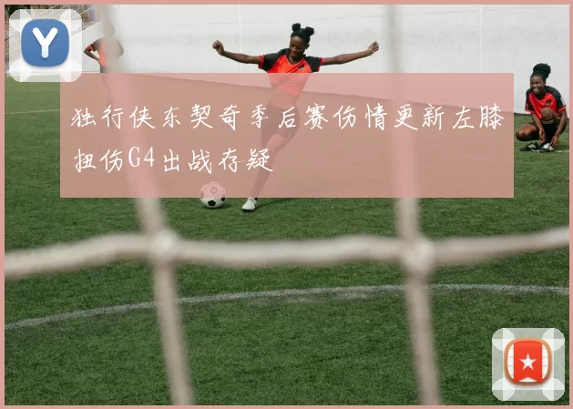 独行侠东契奇季后赛伤情更新左膝扭伤G4出战存疑