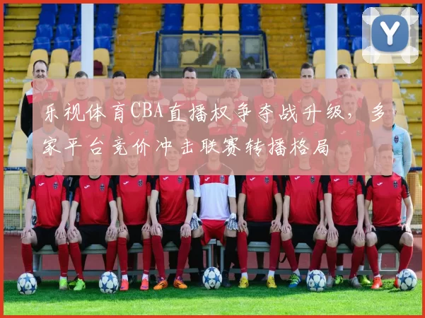乐视体育CBA直播权争夺战升级,多家平台竞价冲击联赛转播格局