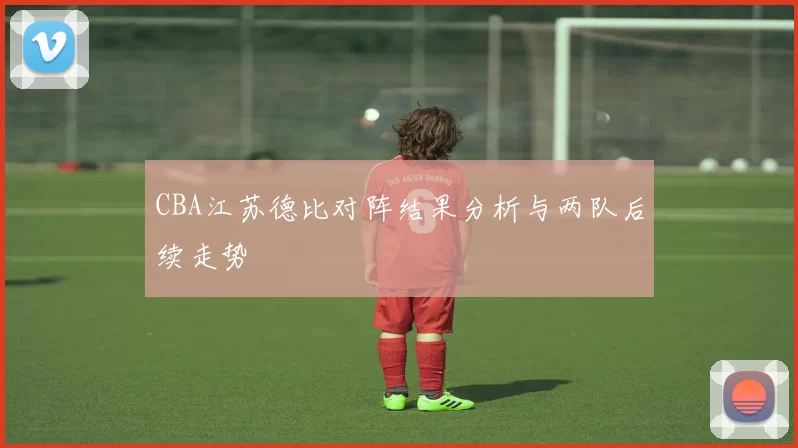 CBA江苏德比对阵结果分析与两队后续走势