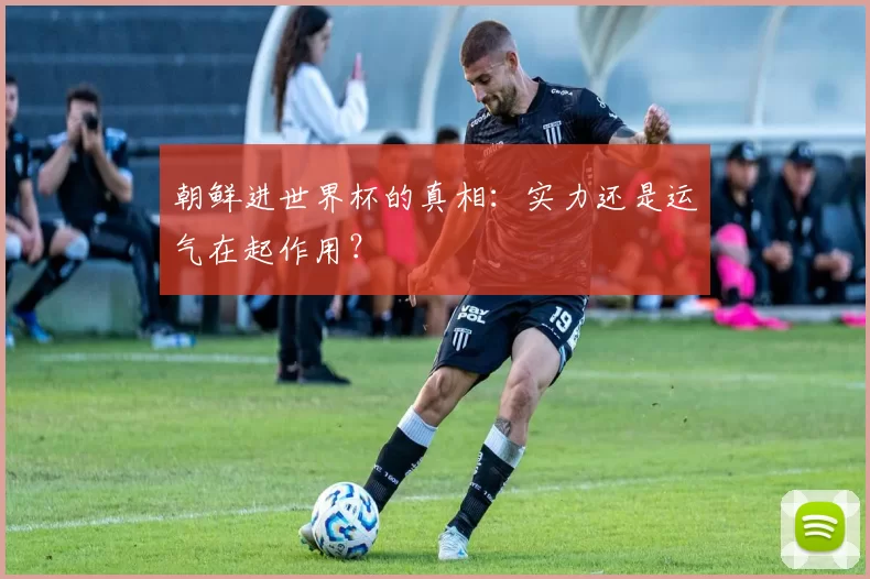 朝鲜进世界杯的真相:实力还是运气在起作用?