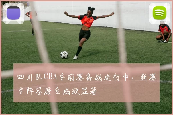 四川队CBA季前赛备战进行中，新赛季阵容磨合成效显著