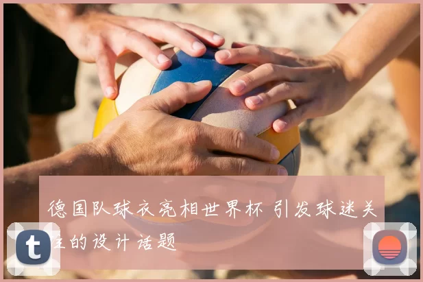 德国队球衣亮相世界杯 引发球迷关注的设计话题