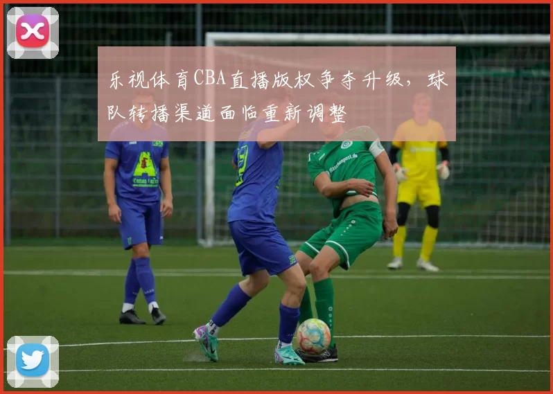 乐视体育CBA直播版权争夺升级,球队转播渠道面临重新调整