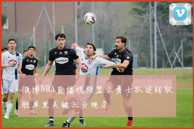 微博NBA直播视频显示勇士队逆转取胜库里关键三分绝杀