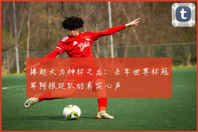 捧起大力神杯之后：去年世界杯冠军阿根廷队的真实心声